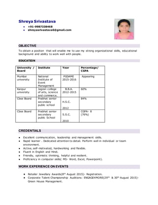 Shreya Srivastava
● +91-9987338468
● shreyasrivastava6@gmail.com
OBJECTIVE
To obtain a position that will enable me to use my strong organizational skills, educational
background and ability to work well with people.
EDUCATION
University /
Board
Institute Year Percentage/
CGPA
Mumbai
university
National
Institute of
Event
Management
PGDAME
2015-2016
Appearing
Kanpur
university
Jagran college
of arts, science
and commerce.
B.B.A.
2012-2015
60%
Cbse Board Prabhat senior
secondary
public school
H.S.C.
2012
84%
Cbse Board Prabhat senior
secondary
public School
S.S.C.
2010
CGPA- 8
(76%)
CREDENTIALS
● Excellent communication, leadership and management skills.
● Rapid learner . Dedicated attention to detail. Perform well in individual or team
environment.
● Active, self-motivated, hardworking and flexible.
● Fluent in English and Hindi.
● Friendly, optimistic thinking, helpful and resilient.
● Proficiency in computer skills( MS- Word, Excel, Powerpoint).
WORK EXPERIENCE ON EVENTS
★ Retailer Jewellary Awards(8th August 2015)- Registration.
★ Corporate Talent Championship Auditions: ENGAGE4MORE(29th & 30th August 2015)-
Green House Management.
 