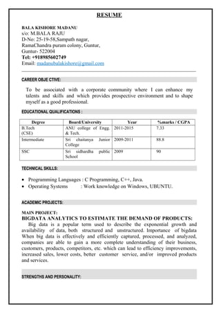 RESUME
BALA KISHORE MADANU
s/o: M.BALA RAJU
D-No: 25-19-58,Sampath nagar,
RamaChandra puram colony, Guntur,
Guntur- 522004
Tel: +918985602749
Email: madanubalakishore@gmail.com
CAREER OBJE CTIVE:
To be associated with a corporate community where I can enhance my
talents and skills and which provides prospective environment and to shape
myself as a good professional.
EDUCATIONAL QUALIFICATIONS :
Degree Board/University Year %marks / CGPA
B.Tech
(CSE)
ANU college of Engg.
& Tech.
2011-2015 7.33
Intermediate Sri chaitanya Junior
College
2009-2011 88.8
SSC Sri sidhardha public
School
2009 90
TECHNICAL SKILLS:
• Programming Languages : C Programming, C++, Java.
• Operating Systems : Work knowledge on Windows, UBUNTU.
ACADEMIC PROJECTS:
MAIN PROJECT:
BIGDATA ANALYTICS TO ESTIMATE THE DEMAND OF PRODUCTS:
Big data is a popular term used to describe the exponential growth and
availability of data, both structured and unstructured. Importance of bigdata
When big data is effectively and efficiently captured, processed, and analyzed,
companies are able to gain a more complete understanding of their business,
customers, products, competitors, etc. which can lead to efficiency improvements,
increased sales, lower costs, better customer service, and/or improved products
and services.
STRENGTHS AND PERSONALITY:
 