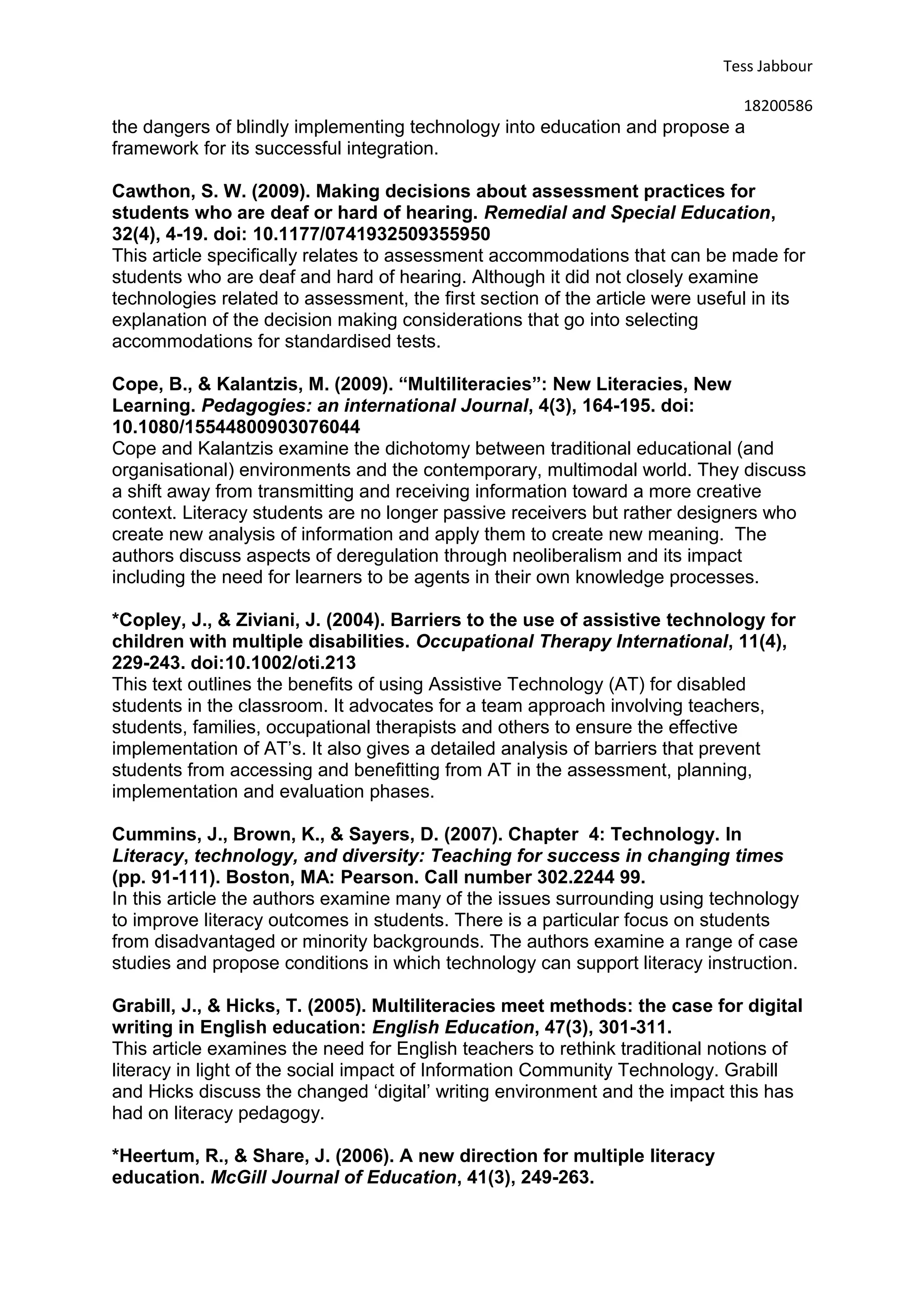 Tess Jabbour
18200586
the dangers of blindly implementing technology into education and propose a
framework for its successful integration.
Cawthon, S. W. (2009). Making decisions about assessment practices for
students who are deaf or hard of hearing. Remedial and Special Education,
32(4), 4-19. doi: 10.1177/0741932509355950
This article specifically relates to assessment accommodations that can be made for
students who are deaf and hard of hearing. Although it did not closely examine
technologies related to assessment, the first section of the article were useful in its
explanation of the decision making considerations that go into selecting
accommodations for standardised tests.
Cope, B., & Kalantzis, M. (2009). “Multiliteracies”: New Literacies, New
Learning. Pedagogies: an international Journal, 4(3), 164-195. doi:
10.1080/15544800903076044
Cope and Kalantzis examine the dichotomy between traditional educational (and
organisational) environments and the contemporary, multimodal world. They discuss
a shift away from transmitting and receiving information toward a more creative
context. Literacy students are no longer passive receivers but rather designers who
create new analysis of information and apply them to create new meaning. The
authors discuss aspects of deregulation through neoliberalism and its impact
including the need for learners to be agents in their own knowledge processes.
*Copley, J., & Ziviani, J. (2004). Barriers to the use of assistive technology for
children with multiple disabilities. Occupational Therapy International, 11(4),
229-243. doi:10.1002/oti.213
This text outlines the benefits of using Assistive Technology (AT) for disabled
students in the classroom. It advocates for a team approach involving teachers,
students, families, occupational therapists and others to ensure the effective
implementation of AT’s. It also gives a detailed analysis of barriers that prevent
students from accessing and benefitting from AT in the assessment, planning,
implementation and evaluation phases.
Cummins, J., Brown, K., & Sayers, D. (2007). Chapter 4: Technology. In
Literacy, technology, and diversity: Teaching for success in changing times
(pp. 91-111). Boston, MA: Pearson. Call number 302.2244 99.
In this article the authors examine many of the issues surrounding using technology
to improve literacy outcomes in students. There is a particular focus on students
from disadvantaged or minority backgrounds. The authors examine a range of case
studies and propose conditions in which technology can support literacy instruction.
Grabill, J., & Hicks, T. (2005). Multiliteracies meet methods: the case for digital
writing in English education: English Education, 47(3), 301-311.
This article examines the need for English teachers to rethink traditional notions of
literacy in light of the social impact of Information Community Technology. Grabill
and Hicks discuss the changed ‘digital’ writing environment and the impact this has
had on literacy pedagogy.
*Heertum, R., & Share, J. (2006). A new direction for multiple literacy
education. McGill Journal of Education, 41(3), 249-263.
 