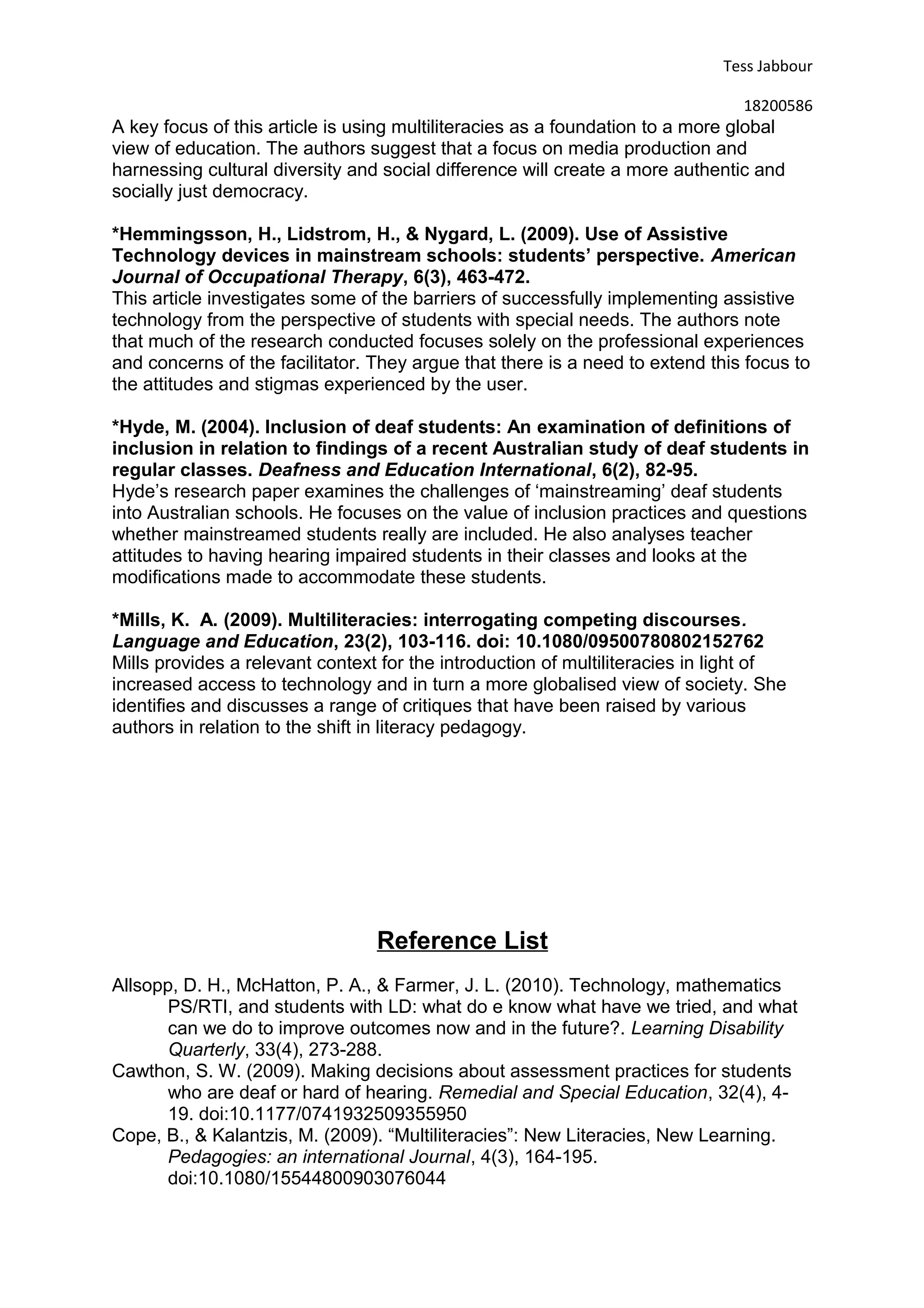 Tess Jabbour
18200586
A key focus of this article is using multiliteracies as a foundation to a more global
view of education. The authors suggest that a focus on media production and
harnessing cultural diversity and social difference will create a more authentic and
socially just democracy.
*Hemmingsson, H., Lidstrom, H., & Nygard, L. (2009). Use of Assistive
Technology devices in mainstream schools: students’ perspective. American
Journal of Occupational Therapy, 6(3), 463-472.
This article investigates some of the barriers of successfully implementing assistive
technology from the perspective of students with special needs. The authors note
that much of the research conducted focuses solely on the professional experiences
and concerns of the facilitator. They argue that there is a need to extend this focus to
the attitudes and stigmas experienced by the user.
*Hyde, M. (2004). Inclusion of deaf students: An examination of definitions of
inclusion in relation to findings of a recent Australian study of deaf students in
regular classes. Deafness and Education International, 6(2), 82-95.
Hyde’s research paper examines the challenges of ‘mainstreaming’ deaf students
into Australian schools. He focuses on the value of inclusion practices and questions
whether mainstreamed students really are included. He also analyses teacher
attitudes to having hearing impaired students in their classes and looks at the
modifications made to accommodate these students.
*Mills, K. A. (2009). Multiliteracies: interrogating competing discourses.
Language and Education, 23(2), 103-116. doi: 10.1080/09500780802152762
Mills provides a relevant context for the introduction of multiliteracies in light of
increased access to technology and in turn a more globalised view of society. She
identifies and discusses a range of critiques that have been raised by various
authors in relation to the shift in literacy pedagogy.
Reference List
Allsopp, D. H., McHatton, P. A., & Farmer, J. L. (2010). Technology, mathematics
PS/RTI, and students with LD: what do e know what have we tried, and what
can we do to improve outcomes now and in the future?. Learning Disability
Quarterly, 33(4), 273-288.
Cawthon, S. W. (2009). Making decisions about assessment practices for students
who are deaf or hard of hearing. Remedial and Special Education, 32(4), 4-
19. doi:10.1177/0741932509355950
Cope, B., & Kalantzis, M. (2009). “Multiliteracies”: New Literacies, New Learning.
Pedagogies: an international Journal, 4(3), 164-195.
doi:10.1080/15544800903076044
 