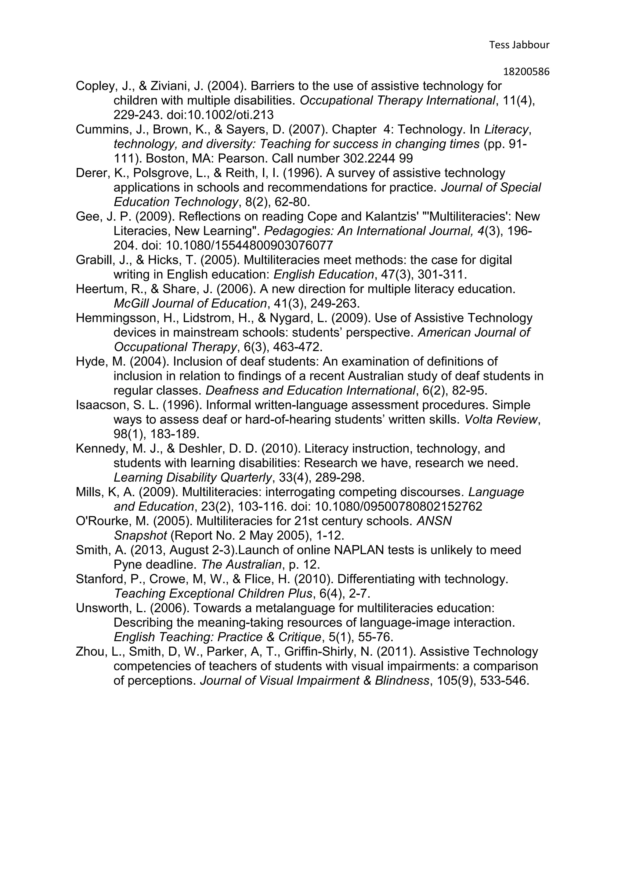 Tess Jabbour
18200586
Copley, J., & Ziviani, J. (2004). Barriers to the use of assistive technology for
children with multiple disabilities. Occupational Therapy International, 11(4),
229-243. doi:10.1002/oti.213
Cummins, J., Brown, K., & Sayers, D. (2007). Chapter 4: Technology. In Literacy,
technology, and diversity: Teaching for success in changing times (pp. 91-
111). Boston, MA: Pearson. Call number 302.2244 99
Derer, K., Polsgrove, L., & Reith, I, I. (1996). A survey of assistive technology
applications in schools and recommendations for practice. Journal of Special
Education Technology, 8(2), 62-80.
Gee, J. P. (2009). Reflections on reading Cope and Kalantzis' "'Multiliteracies': New
Literacies, New Learning". Pedagogies: An International Journal, 4(3), 196-
204. doi: 10.1080/15544800903076077
Grabill, J., & Hicks, T. (2005). Multiliteracies meet methods: the case for digital
writing in English education: English Education, 47(3), 301-311.
Heertum, R., & Share, J. (2006). A new direction for multiple literacy education.
McGill Journal of Education, 41(3), 249-263.
Hemmingsson, H., Lidstrom, H., & Nygard, L. (2009). Use of Assistive Technology
devices in mainstream schools: students’ perspective. American Journal of
Occupational Therapy, 6(3), 463-472.
Hyde, M. (2004). Inclusion of deaf students: An examination of definitions of
inclusion in relation to findings of a recent Australian study of deaf students in
regular classes. Deafness and Education International, 6(2), 82-95.
Isaacson, S. L. (1996). Informal written-language assessment procedures. Simple
ways to assess deaf or hard-of-hearing students’ written skills. Volta Review,
98(1), 183-189.
Kennedy, M. J., & Deshler, D. D. (2010). Literacy instruction, technology, and
students with learning disabilities: Research we have, research we need.
Learning Disability Quarterly, 33(4), 289-298.
Mills, K, A. (2009). Multiliteracies: interrogating competing discourses. Language
and Education, 23(2), 103-116. doi: 10.1080/09500780802152762
O'Rourke, M. (2005). Multiliteracies for 21st century schools. ANSN
Snapshot (Report No. 2 May 2005), 1-12.
Smith, A. (2013, August 2-3).Launch of online NAPLAN tests is unlikely to meed
Pyne deadline. The Australian, p. 12.
Stanford, P., Crowe, M, W., & Flice, H. (2010). Differentiating with technology.
Teaching Exceptional Children Plus, 6(4), 2-7.
Unsworth, L. (2006). Towards a metalanguage for multiliteracies education:
Describing the meaning-taking resources of language-image interaction.
English Teaching: Practice & Critique, 5(1), 55-76.
Zhou, L., Smith, D, W., Parker, A, T., Griffin-Shirly, N. (2011). Assistive Technology
competencies of teachers of students with visual impairments: a comparison
of perceptions. Journal of Visual Impairment & Blindness, 105(9), 533-546.
 