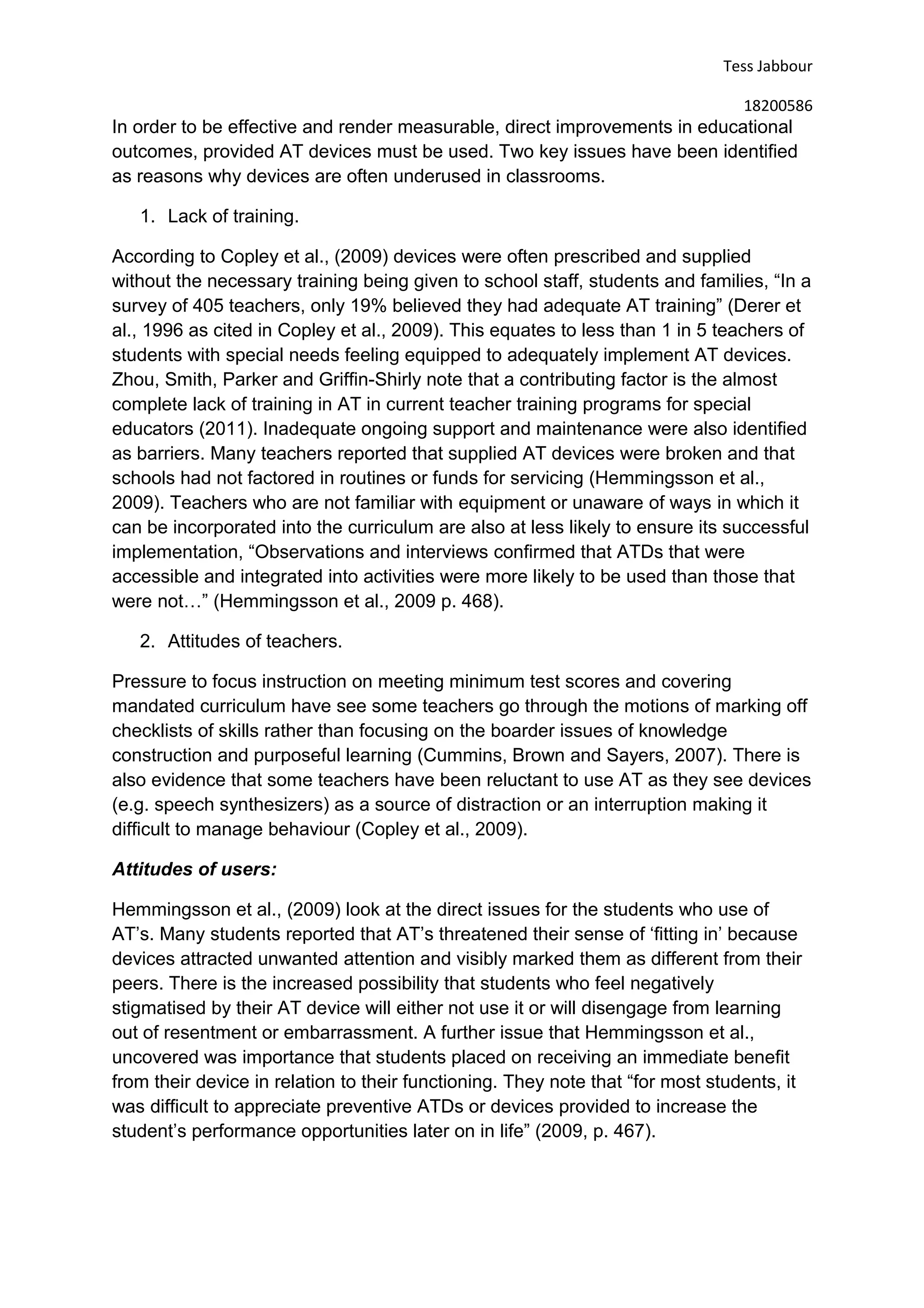 Tess Jabbour
18200586
In order to be effective and render measurable, direct improvements in educational
outcomes, provided AT devices must be used. Two key issues have been identified
as reasons why devices are often underused in classrooms.
1. Lack of training.
According to Copley et al., (2009) devices were often prescribed and supplied
without the necessary training being given to school staff, students and families, “In a
survey of 405 teachers, only 19% believed they had adequate AT training” (Derer et
al., 1996 as cited in Copley et al., 2009). This equates to less than 1 in 5 teachers of
students with special needs feeling equipped to adequately implement AT devices.
Zhou, Smith, Parker and Griffin-Shirly note that a contributing factor is the almost
complete lack of training in AT in current teacher training programs for special
educators (2011). Inadequate ongoing support and maintenance were also identified
as barriers. Many teachers reported that supplied AT devices were broken and that
schools had not factored in routines or funds for servicing (Hemmingsson et al.,
2009). Teachers who are not familiar with equipment or unaware of ways in which it
can be incorporated into the curriculum are also at less likely to ensure its successful
implementation, “Observations and interviews confirmed that ATDs that were
accessible and integrated into activities were more likely to be used than those that
were not…” (Hemmingsson et al., 2009 p. 468).
2. Attitudes of teachers.
Pressure to focus instruction on meeting minimum test scores and covering
mandated curriculum have see some teachers go through the motions of marking off
checklists of skills rather than focusing on the boarder issues of knowledge
construction and purposeful learning (Cummins, Brown and Sayers, 2007). There is
also evidence that some teachers have been reluctant to use AT as they see devices
(e.g. speech synthesizers) as a source of distraction or an interruption making it
difficult to manage behaviour (Copley et al., 2009).
Attitudes of users:
Hemmingsson et al., (2009) look at the direct issues for the students who use of
AT’s. Many students reported that AT’s threatened their sense of ‘fitting in’ because
devices attracted unwanted attention and visibly marked them as different from their
peers. There is the increased possibility that students who feel negatively
stigmatised by their AT device will either not use it or will disengage from learning
out of resentment or embarrassment. A further issue that Hemmingsson et al.,
uncovered was importance that students placed on receiving an immediate benefit
from their device in relation to their functioning. They note that “for most students, it
was difficult to appreciate preventive ATDs or devices provided to increase the
student’s performance opportunities later on in life” (2009, p. 467).
 