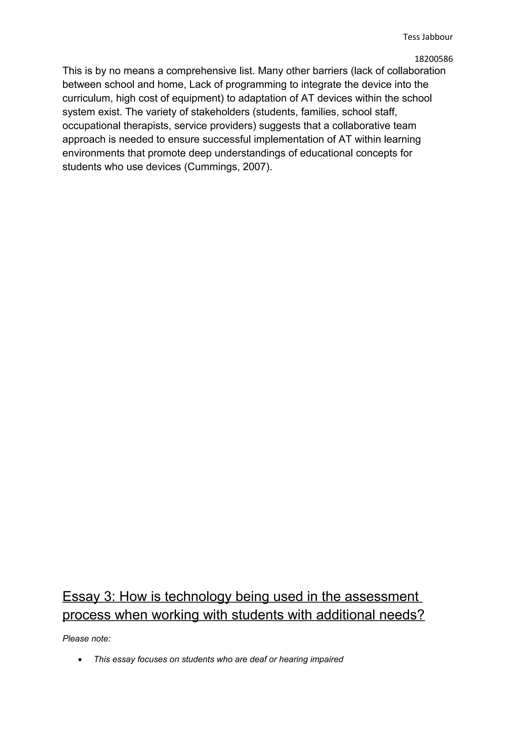 Tess Jabbour
18200586
This is by no means a comprehensive list. Many other barriers (lack of collaboration
between school and home, Lack of programming to integrate the device into the
curriculum, high cost of equipment) to adaptation of AT devices within the school
system exist. The variety of stakeholders (students, families, school staff,
occupational therapists, service providers) suggests that a collaborative team
approach is needed to ensure successful implementation of AT within learning
environments that promote deep understandings of educational concepts for
students who use devices (Cummings, 2007).
Essay 3: How is technology being used in the assessment
process when working with students with additional needs?
Please note:
• This essay focuses on students who are deaf or hearing impaired
 