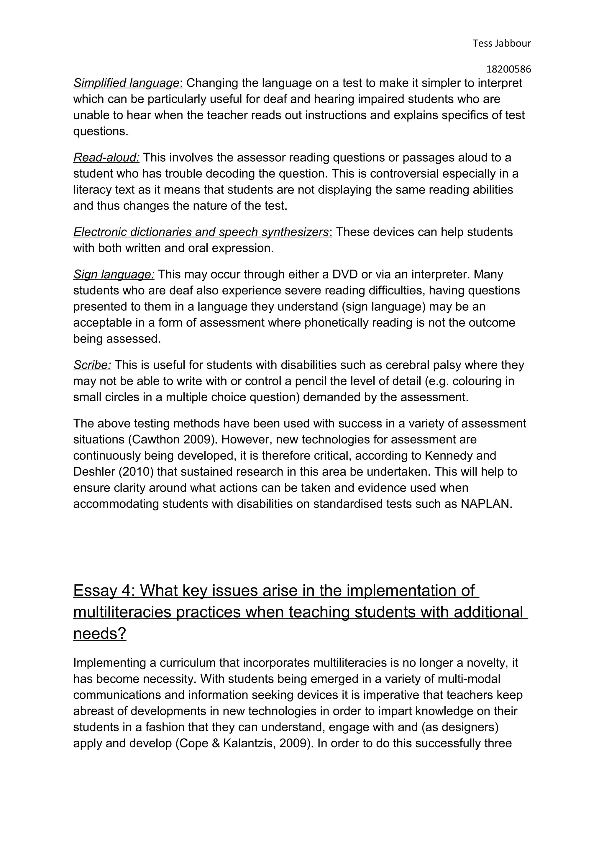Tess Jabbour
18200586
Simplified language: Changing the language on a test to make it simpler to interpret
which can be particularly useful for deaf and hearing impaired students who are
unable to hear when the teacher reads out instructions and explains specifics of test
questions.
Read-aloud: This involves the assessor reading questions or passages aloud to a
student who has trouble decoding the question. This is controversial especially in a
literacy text as it means that students are not displaying the same reading abilities
and thus changes the nature of the test.
Electronic dictionaries and speech synthesizers: These devices can help students
with both written and oral expression.
Sign language: This may occur through either a DVD or via an interpreter. Many
students who are deaf also experience severe reading difficulties, having questions
presented to them in a language they understand (sign language) may be an
acceptable in a form of assessment where phonetically reading is not the outcome
being assessed.
Scribe: This is useful for students with disabilities such as cerebral palsy where they
may not be able to write with or control a pencil the level of detail (e.g. colouring in
small circles in a multiple choice question) demanded by the assessment.
The above testing methods have been used with success in a variety of assessment
situations (Cawthon 2009). However, new technologies for assessment are
continuously being developed, it is therefore critical, according to Kennedy and
Deshler (2010) that sustained research in this area be undertaken. This will help to
ensure clarity around what actions can be taken and evidence used when
accommodating students with disabilities on standardised tests such as NAPLAN.
Essay 4: What key issues arise in the implementation of
multiliteracies practices when teaching students with additional
needs?
Implementing a curriculum that incorporates multiliteracies is no longer a novelty, it
has become necessity. With students being emerged in a variety of multi-modal
communications and information seeking devices it is imperative that teachers keep
abreast of developments in new technologies in order to impart knowledge on their
students in a fashion that they can understand, engage with and (as designers)
apply and develop (Cope & Kalantzis, 2009). In order to do this successfully three
 