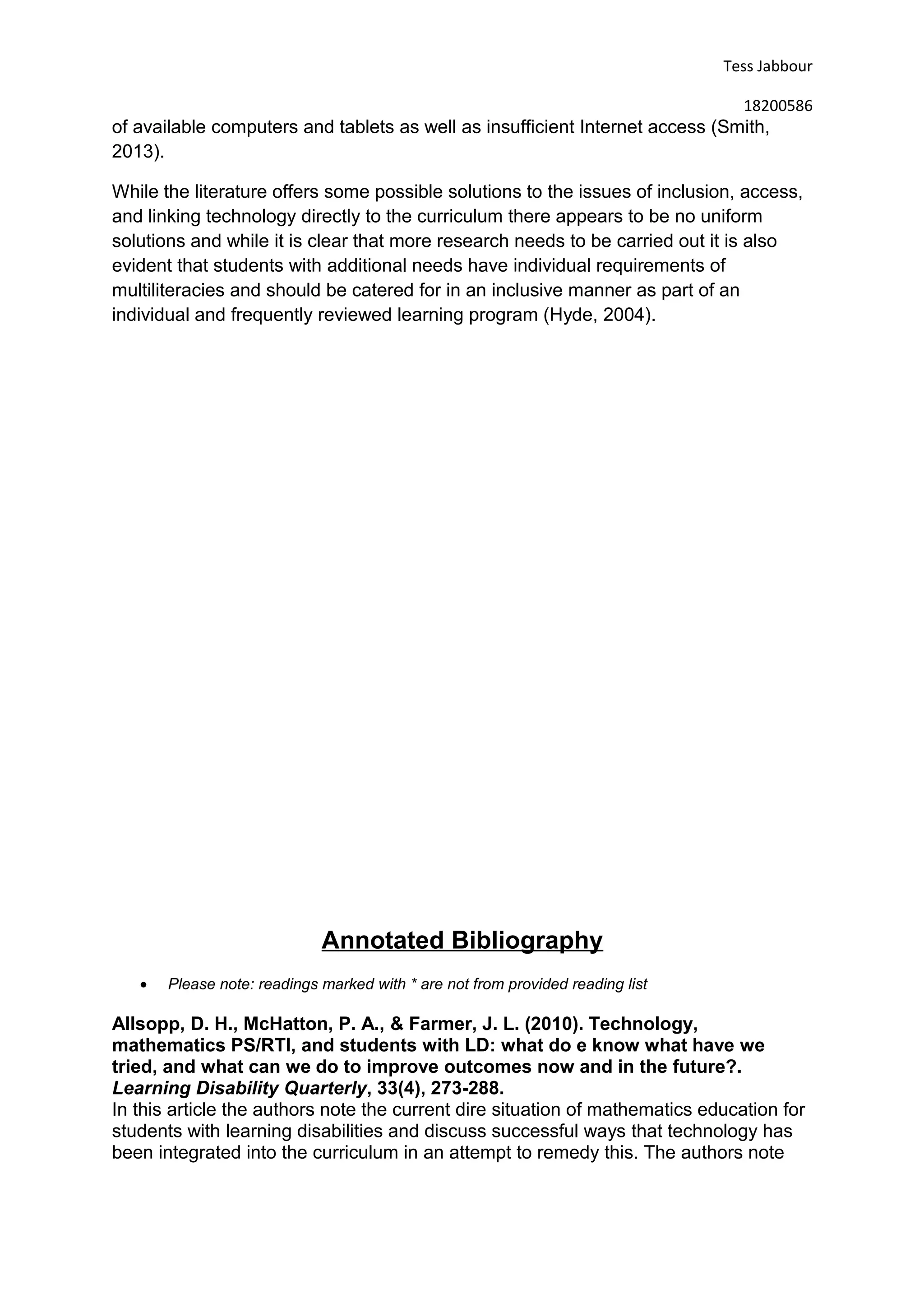 Tess Jabbour
18200586
of available computers and tablets as well as insufficient Internet access (Smith,
2013).
While the literature offers some possible solutions to the issues of inclusion, access,
and linking technology directly to the curriculum there appears to be no uniform
solutions and while it is clear that more research needs to be carried out it is also
evident that students with additional needs have individual requirements of
multiliteracies and should be catered for in an inclusive manner as part of an
individual and frequently reviewed learning program (Hyde, 2004).
Annotated Bibliography
• Please note: readings marked with * are not from provided reading list
Allsopp, D. H., McHatton, P. A., & Farmer, J. L. (2010). Technology,
mathematics PS/RTI, and students with LD: what do e know what have we
tried, and what can we do to improve outcomes now and in the future?.
Learning Disability Quarterly, 33(4), 273-288.
In this article the authors note the current dire situation of mathematics education for
students with learning disabilities and discuss successful ways that technology has
been integrated into the curriculum in an attempt to remedy this. The authors note
 