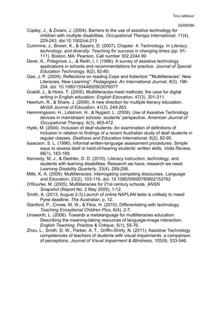 Tess Jabbour
18200586
Copley, J., & Ziviani, J. (2004). Barriers to the use of assistive technology for
children with multiple disabilities. Occupational Therapy International, 11(4),
229-243. doi:10.1002/oti.213
Cummins, J., Brown, K., & Sayers, D. (2007). Chapter 4: Technology. In Literacy,
technology, and diversity: Teaching for success in changing times (pp. 91-
111). Boston, MA: Pearson. Call number 302.2244 99
Derer, K., Polsgrove, L., & Reith, I, I. (1996). A survey of assistive technology
applications in schools and recommendations for practice. Journal of Special
Education Technology, 8(2), 62-80.
Gee, J. P. (2009). Reflections on reading Cope and Kalantzis' "'Multiliteracies': New
Literacies, New Learning". Pedagogies: An International Journal, 4(3), 196-
204. doi: 10.1080/15544800903076077
Grabill, J., & Hicks, T. (2005). Multiliteracies meet methods: the case for digital
writing in English education: English Education, 47(3), 301-311.
Heertum, R., & Share, J. (2006). A new direction for multiple literacy education.
McGill Journal of Education, 41(3), 249-263.
Hemmingsson, H., Lidstrom, H., & Nygard, L. (2009). Use of Assistive Technology
devices in mainstream schools: students’ perspective. American Journal of
Occupational Therapy, 6(3), 463-472.
Hyde, M. (2004). Inclusion of deaf students: An examination of definitions of
inclusion in relation to findings of a recent Australian study of deaf students in
regular classes. Deafness and Education International, 6(2), 82-95.
Isaacson, S. L. (1996). Informal written-language assessment procedures. Simple
ways to assess deaf or hard-of-hearing students’ written skills. Volta Review,
98(1), 183-189.
Kennedy, M. J., & Deshler, D. D. (2010). Literacy instruction, technology, and
students with learning disabilities: Research we have, research we need.
Learning Disability Quarterly, 33(4), 289-298.
Mills, K, A. (2009). Multiliteracies: interrogating competing discourses. Language
and Education, 23(2), 103-116. doi: 10.1080/09500780802152762
O'Rourke, M. (2005). Multiliteracies for 21st century schools. ANSN
Snapshot (Report No. 2 May 2005), 1-12.
Smith, A. (2013, August 2-3).Launch of online NAPLAN tests is unlikely to meed
Pyne deadline. The Australian, p. 12.
Stanford, P., Crowe, M, W., & Flice, H. (2010). Differentiating with technology.
Teaching Exceptional Children Plus, 6(4), 2-7.
Unsworth, L. (2006). Towards a metalanguage for multiliteracies education:
Describing the meaning-taking resources of language-image interaction.
English Teaching: Practice & Critique, 5(1), 55-76.
Zhou, L., Smith, D, W., Parker, A, T., Griffin-Shirly, N. (2011). Assistive Technology
competencies of teachers of students with visual impairments: a comparison
of perceptions. Journal of Visual Impairment & Blindness, 105(9), 533-546.
 
