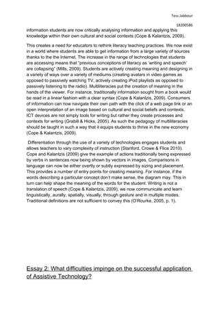 Tess Jabbour
18200586
information students are now critically analysing information and applying this
knowledge within their own cultural and social contexts (Cope & Kalantzis, 2009).
This creates a need for educators to rethink literacy teaching practices. We now exist
in a world where students are able to get information from a large variety of sources
thanks to the the Internet. The increase in the range of technologies that students
are accessing means that “previous conceptions of literacy as ‘writing and speech’
are collapsing” (Mills, 2009). Students are actively creating meaning and designing in
a variety of ways over a variety of mediums (creating avatars in video games as
opposed to passively watching TV, actively creating iPod playlists as opposed to
passively listening to the radio). Multiliteracies put the creation of meaning in the
hands of the viewer. For instance, traditionally information sought from a book would
be read in a linear fashion with a clear syntax (Cope & Kalantzis, 2009). Consumers
of information can now navigate their own path with the click of a web page link or an
open interpretation of an image based on cultural and social beliefs and contexts.
ICT devices are not simply tools for writing but rather they create processes and
contexts for writing (Grabill & Hicks, 2005). As such the pedagogy of multiliteracies
should be taught in such a way that it equips students to thrive in the new economy
(Cope & Kalantzis, 2009).
Differentiation through the use of a variety of technologies engages students and
allows teachers to vary complexity of instruction (Stanford, Crowe & Flice 2010).
Cope and Kalantzis (2009) give the example of actions traditionally being expressed
by verbs in sentences now being shown by vectors in images. Comparisons in
language can now be either overtly or subtly expressed by sizing and placement.
This provides a number of entry points for creating meaning. For instance, if the
words describing a particular concept don’t make sense, the diagram may. This in
turn can help shape the meaning of the words for the student. Writing is not a
translation of speech (Cope & Kalantzis, 2009), we now communicate and learn
linguistically, aurally, spatially, visually, through gesture and in multiple modes.
Traditional definitions are not sufficient to convey this (O’Rourke, 2005, p. 1).
Essay 2: What difficulties impinge on the successful application
of Assistive Technology?
 