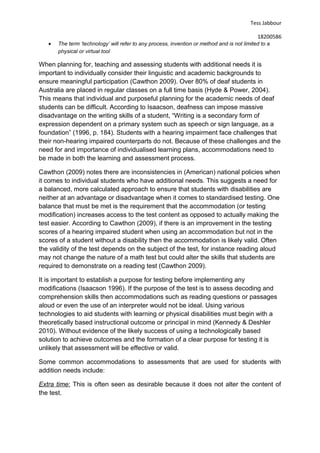 Tess Jabbour
18200586
• The term ‘technology’ will refer to any process, invention or method and is not limited to a
physical or virtual tool
When planning for, teaching and assessing students with additional needs it is
important to individually consider their linguistic and academic backgrounds to
ensure meaningful participation (Cawthon 2009). Over 80% of deaf students in
Australia are placed in regular classes on a full time basis (Hyde & Power, 2004).
This means that individual and purposeful planning for the academic needs of deaf
students can be difficult. According to Isaacson, deafness can impose massive
disadvantage on the writing skills of a student, “Writing is a secondary form of
expression dependent on a primary system such as speech or sign language, as a
foundation” (1996, p. 184). Students with a hearing impairment face challenges that
their non-hearing impaired counterparts do not. Because of these challenges and the
need for and importance of individualised learning plans, accommodations need to
be made in both the learning and assessment process.
Cawthon (2009) notes there are inconsistencies in (American) national policies when
it comes to individual students who have additional needs. This suggests a need for
a balanced, more calculated approach to ensure that students with disabilities are
neither at an advantage or disadvantage when it comes to standardised testing. One
balance that must be met is the requirement that the accommodation (or testing
modification) increases access to the test content as opposed to actually making the
test easier. According to Cawthon (2009), if there is an improvement in the testing
scores of a hearing impaired student when using an accommodation but not in the
scores of a student without a disability then the accommodation is likely valid. Often
the validity of the test depends on the subject of the test, for instance reading aloud
may not change the nature of a math test but could alter the skills that students are
required to demonstrate on a reading test (Cawthon 2009).
It is important to establish a purpose for testing before implementing any
modifications (Isaacson 1996). If the purpose of the test is to assess decoding and
comprehension skills then accommodations such as reading questions or passages
aloud or even the use of an interpreter would not be ideal. Using various
technologies to aid students with learning or physical disabilities must begin with a
theoretically based instructional outcome or principal in mind (Kennedy & Deshler
2010). Without evidence of the likely success of using a technologically based
solution to achieve outcomes and the formation of a clear purpose for testing it is
unlikely that assessment will be effective or valid.
Some common accommodations to assessments that are used for students with
addition needs include:
Extra time: This is often seen as desirable because it does not alter the content of
the test.
 