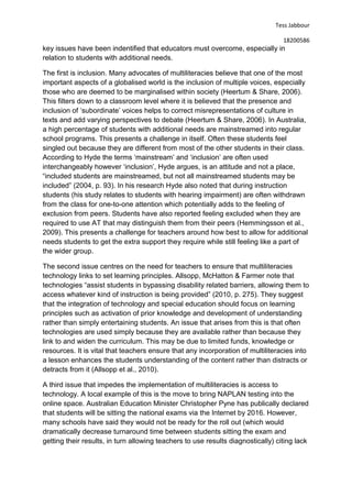 Tess Jabbour
18200586
key issues have been indentified that educators must overcome, especially in
relation to students with additional needs.
The first is inclusion. Many advocates of multiliteracies believe that one of the most
important aspects of a globalised world is the inclusion of multiple voices, especially
those who are deemed to be marginalised within society (Heertum & Share, 2006).
This filters down to a classroom level where it is believed that the presence and
inclusion of ‘subordinate’ voices helps to correct misrepresentations of culture in
texts and add varying perspectives to debate (Heertum & Share, 2006). In Australia,
a high percentage of students with additional needs are mainstreamed into regular
school programs. This presents a challenge in itself. Often these students feel
singled out because they are different from most of the other students in their class.
According to Hyde the terms ‘mainstream’ and ‘inclusion’ are often used
interchangeably however ‘inclusion’, Hyde argues, is an attitude and not a place,
“included students are mainstreamed, but not all mainstreamed students may be
included” (2004, p. 93). In his research Hyde also noted that during instruction
students (his study relates to students with hearing impairment) are often withdrawn
from the class for one-to-one attention which potentially adds to the feeling of
exclusion from peers. Students have also reported feeling excluded when they are
required to use AT that may distinguish them from their peers (Hemmingsson et al.,
2009). This presents a challenge for teachers around how best to allow for additional
needs students to get the extra support they require while still feeling like a part of
the wider group.
The second issue centres on the need for teachers to ensure that multiliteracies
technology links to set learning principles. Allsopp, McHatton & Farmer note that
technologies “assist students in bypassing disability related barriers, allowing them to
access whatever kind of instruction is being provided” (2010, p. 275). They suggest
that the integration of technology and special education should focus on learning
principles such as activation of prior knowledge and development of understanding
rather than simply entertaining students. An issue that arises from this is that often
technologies are used simply because they are available rather than because they
link to and widen the curriculum. This may be due to limited funds, knowledge or
resources. It is vital that teachers ensure that any incorporation of multiliteracies into
a lesson enhances the students understanding of the content rather than distracts or
detracts from it (Allsopp et al., 2010).
A third issue that impedes the implementation of multiliteracies is access to
technology. A local example of this is the move to bring NAPLAN testing into the
online space. Australian Education Minister Christopher Pyne has publically declared
that students will be sitting the national exams via the Internet by 2016. However,
many schools have said they would not be ready for the roll out (which would
dramatically decrease turnaround time between students sitting the exam and
getting their results, in turn allowing teachers to use results diagnostically) citing lack
 