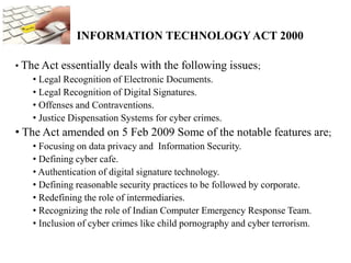 INFORMATION TECHNOLOGY ACT 2000
• The Act essentially deals with the following issues;
• Legal Recognition of Electronic Documents.
• Legal Recognition of Digital Signatures.
• Offenses and Contraventions.
• Justice Dispensation Systems for cyber crimes.
• The Act amended on 5 Feb 2009 Some of the notable features are;
• Focusing on data privacy and Information Security.
• Defining cyber cafe.
• Authentication of digital signature technology.
• Defining reasonable security practices to be followed by corporate.
• Redefining the role of intermediaries.
• Recognizing the role of Indian Computer Emergency Response Team.
• Inclusion of cyber crimes like child pornography and cyber terrorism.
 
