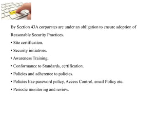 By Section 43A corporates are under an obligation to ensure adoption of
Reasonable Security Practices.
• Site certification.
• Security initiatives.
• Awareness Training.
• Conformance to Standards, certification.
• Policies and adherence to policies.
• Policies like password policy, Access Control, email Policy etc.
• Periodic monitoring and review.
 