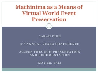 SARAH FIHE
5TH ANNUAL VCARA CONFERENCE
–
ACCESS THROUGH PRESERVATION
AND DOCUMENTATION
MAY 20, 2014
Machinima as a Means of
Virtual World Event
Preservation
 