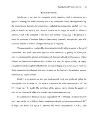 Retardation of Yeast Autolysis 10
Executive Summary
Saccharomyces cerevisae is a molecular genetic organism which is categorized as a
species of budding yeast and is commonly used in the fermentation of beer. During beer making,
the microorganism facilitates the conversion of carbohydrates (sugars) into alcohol. However,
yeast is sensitive to physical and chemical stresses and its degree of sensitivity influences
autolysis, which is the destruction of cells by its own enzymes. The essence of this project is to
retard the occurrence of autolysis during the beer making process by supplying the yeast with
additional nutrients to improve yeast performance and its longevity.
This assessment was conducted by determining the viability of the organism at the end of
fermentation. As a result, three main objectives were undertaken: to quantify the viable yeast
cells by determining the optimum concentration of chromium chloride in the presence of zinc
sulphate and biotin at their optimum concentration, to achieve the highest viability by varying
concentrations of zinc sulphate and chromium chloride in the presence and absence of biotin and
finally to examine the effects of these concentrations on the duration of fermentation, apparent
attenuation and alcohol content.
Initially, a pre-analysis on the wort (unfermented beer) was conducted before the
investigation could be carried out. The aim was to determine the initial concentration of Zn2+
and
Cr3+
(which was < 0.1 mg/L). The importance of this analysis was to estimate the quantity of
each nutrient that must be added to achieve the experimental concentrations.
Concentrations of chromium chloride ranging from 100 to 300 mg/L (at increments of 50
mg/L) were carried out in different flasks (containing wort) with optimum concentration of Zn2+
(4 mg/L) and biotin (0.6 mg/L) to determine the optima concentrations of CrCl3. After
 