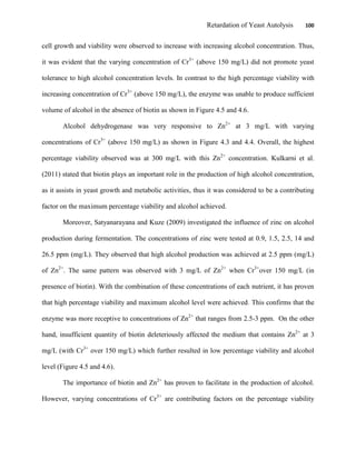 Retardation of Yeast Autolysis 100
cell growth and viability were observed to increase with increasing alcohol concentration. Thus,
it was evident that the varying concentration of Cr3+
(above 150 mg/L) did not promote yeast
tolerance to high alcohol concentration levels. In contrast to the high percentage viability with
increasing concentration of Cr3+
(above 150 mg/L), the enzyme was unable to produce sufficient
volume of alcohol in the absence of biotin as shown in Figure 4.5 and 4.6.
Alcohol dehydrogenase was very responsive to Zn2+
at 3 mg/L with varying
concentrations of Cr3+
(above 150 mg/L) as shown in Figure 4.3 and 4.4. Overall, the highest
percentage viability observed was at 300 mg/L with this Zn2+
concentration. Kulkarni et al.
(2011) stated that biotin plays an important role in the production of high alcohol concentration,
as it assists in yeast growth and metabolic activities, thus it was considered to be a contributing
factor on the maximum percentage viability and alcohol achieved.
Moreover, Satyanarayana and Kuze (2009) investigated the influence of zinc on alcohol
production during fermentation. The concentrations of zinc were tested at 0.9, 1.5, 2.5, 14 and
26.5 ppm (mg/L). They observed that high alcohol production was achieved at 2.5 ppm (mg/L)
of Zn2+
. The same pattern was observed with 3 mg/L of Zn2+
when Cr3+
over 150 mg/L (in
presence of biotin). With the combination of these concentrations of each nutrient, it has proven
that high percentage viability and maximum alcohol level were achieved. This confirms that the
enzyme was more receptive to concentrations of Zn2+
that ranges from 2.5-3 ppm. On the other
hand, insufficient quantity of biotin deleteriously affected the medium that contains Zn2+
at 3
mg/L (with Cr3+
over 150 mg/L) which further resulted in low percentage viability and alcohol
level (Figure 4.5 and 4.6).
The importance of biotin and Zn2+
has proven to facilitate in the production of alcohol.
However, varying concentrations of Cr3+
are contributing factors on the percentage viability
 