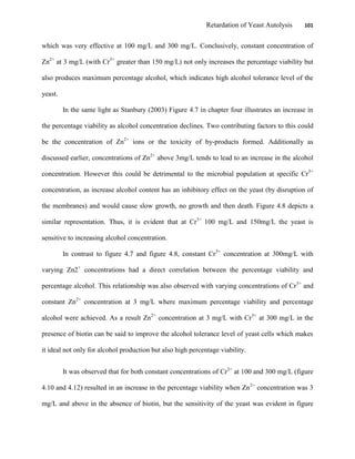 Retardation of Yeast Autolysis 101
which was very effective at 100 mg/L and 300 mg/L. Conclusively, constant concentration of
Zn2+
at 3 mg/L (with Cr3+
greater than 150 mg/L) not only increases the percentage viability but
also produces maximum percentage alcohol, which indicates high alcohol tolerance level of the
yeast.
In the same light as Stanbury (2003) Figure 4.7 in chapter four illustrates an increase in
the percentage viability as alcohol concentration declines. Two contributing factors to this could
be the concentration of Zn2+
ions or the toxicity of by-products formed. Additionally as
discussed earlier, concentrations of Zn2+
above 3mg/L tends to lead to an increase in the alcohol
concentration. However this could be detrimental to the microbial population at specific Cr3+
concentration, as increase alcohol content has an inhibitory effect on the yeast (by disruption of
the membranes) and would cause slow growth, no growth and then death. Figure 4.8 depicts a
similar representation. Thus, it is evident that at Cr3+
100 mg/L and 150mg/L the yeast is
sensitive to increasing alcohol concentration.
In contrast to figure 4.7 and figure 4.8, constant Cr3+
concentration at 300mg/L with
varying Zn2+
concentrations had a direct correlation between the percentage viability and
percentage alcohol. This relationship was also observed with varying concentrations of Cr3+
and
constant Zn2+
concentration at 3 mg/L where maximum percentage viability and percentage
alcohol were achieved. As a result Zn2+
concentration at 3 mg/L with Cr3+
at 300 mg/L in the
presence of biotin can be said to improve the alcohol tolerance level of yeast cells which makes
it ideal not only for alcohol production but also high percentage viability.
It was observed that for both constant concentrations of Cr3+
at 100 and 300 mg/L (figure
4.10 and 4.12) resulted in an increase in the percentage viability when Zn2+
concentration was 3
mg/L and above in the absence of biotin, but the sensitivity of the yeast was evident in figure
 