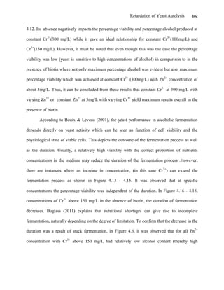 Retardation of Yeast Autolysis 102
4.12. Its absence negatively impacts the percentage viability and percentage alcohol produced at
constant Cr3+
(300 mg/L) while it gave an ideal relationship for constant Cr3+
(100mg/L) and
Cr3+
(150 mg/L). However, it must be noted that even though this was the case the percentage
viability was low (yeast is sensitive to high concentrations of alcohol) in comparison to in the
presence of biotin where not only maximum percentage alcohol was evident but also maximum
percentage viability which was achieved at constant Cr3+
(300mg/L) with Zn2+
concentration of
about 3mg/L. Thus, it can be concluded from these results that constant Cr3+
at 300 mg/L with
varying Zn2+
or constant Zn2+
at 3mg/L with varying Cr3+
yield maximum results overall in the
presence of biotin.
According to Bouix & Leveau (2001), the yeast performance in alcoholic fermentation
depends directly on yeast activity which can be seen as function of cell viability and the
physiological state of viable cells. This depicts the outcome of the fermentation process as well
as the duration. Usually, a relatively high viability with the correct proportion of nutrients
concentrations in the medium may reduce the duration of the fermentation process .However,
there are instances where an increase in concentration, (in this case Cr3+
) can extend the
fermentation process as shown in Figure 4.13 - 4.15. It was observed that at specific
concentrations the percentage viability was independent of the duration. In Figure 4.16 - 4.18,
concentrations of Cr3+
above 150 mg/L in the absence of biotin, the duration of fermentation
decreases. Buglass (2011) explains that nutritional shortages can give rise to incomplete
fermentation, naturally depending on the degree of limitation. To confirm that the decrease in the
duration was a result of stuck fermentation, in Figure 4.6, it was observed that for all Zn2+
concentration with Cr3+
above 150 mg/L had relatively low alcohol content (thereby high
 