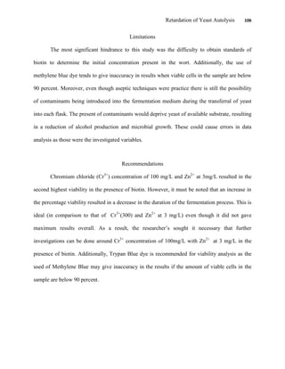 Retardation of Yeast Autolysis 106
Limitations
The most significant hindrance to this study was the difficulty to obtain standards of
biotin to determine the initial concentration present in the wort. Additionally, the use of
methylene blue dye tends to give inaccuracy in results when viable cells in the sample are below
90 percent. Moreover, even though aseptic techniques were practice there is still the possibility
of contaminants being introduced into the fermentation medium during the transferral of yeast
into each flask. The present of contaminants would deprive yeast of available substrate, resulting
in a reduction of alcohol production and microbial growth. These could cause errors in data
analysis as those were the investigated variables.
Recommendations
Chromium chloride (Cr3+
) concentration of 100 mg/L and Zn2+
at 3mg/L resulted in the
second highest viability in the presence of biotin. However, it must be noted that an increase in
the percentage viability resulted in a decrease in the duration of the fermentation process. This is
ideal (in comparison to that of Cr3+
(300) and Zn2+
at 3 mg/L) even though it did not gave
maximum results overall. As a result, the researcher‟s sought it necessary that further
investigations can be done around Cr3+
concentration of 100mg/L with Zn2+
at 3 mg/L in the
presence of biotin. Additionally, Trypan Blue dye is recommended for viability analysis as the
used of Methylene Blue may give inaccuracy in the results if the amount of viable cells in the
sample are below 90 percent.
 