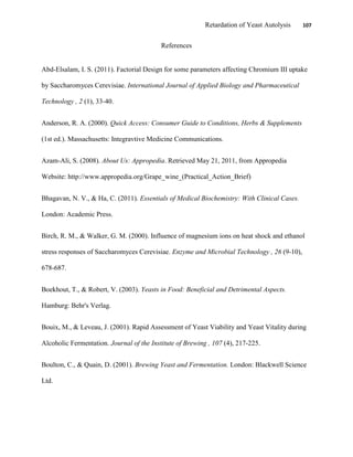 Retardation of Yeast Autolysis 107
References
Abd-Elsalam, I. S. (2011). Factorial Design for some parameters affecting Chromium III uptake
by Saccharomyces Cerevisiae. International Journal of Applied Biology and Pharmaceutical
Technology , 2 (1), 33-40.
Anderson, R. A. (2000). Quick Access: Consumer Guide to Conditions, Herbs & Supplements
(1st ed.). Massachusetts: Integravtive Medicine Communications.
Azam-Ali, S. (2008). About Us: Appropedia. Retrieved May 21, 2011, from Appropedia
Website: http://www.appropedia.org/Grape_wine_(Practical_Action_Brief)
Bhagavan, N. V., & Ha, C. (2011). Essentials of Medical Biochemistry: With Clinical Cases.
London: Academic Press.
Birch, R. M., & Walker, G. M. (2000). Influence of magnesium ions on heat shock and ethanol
stress responses of Saccharomyces Cerevisiae. Enzyme and Microbial Technology , 26 (9-10),
678-687.
Boekhout, T., & Robert, V. (2003). Yeasts in Food: Beneficial and Detrimental Aspects.
Hamburg: Behr's Verlag.
Bouix, M., & Leveau, J. (2001). Rapid Assessment of Yeast Viability and Yeast Vitality during
Alcoholic Fermentation. Journal of the Institute of Brewing , 107 (4), 217-225.
Boulton, C., & Quain, D. (2001). Brewing Yeast and Fermentation. London: Blackwell Science
Ltd.
 