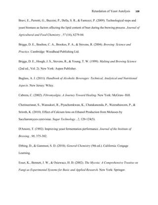 Retardation of Yeast Autolysis 108
Bravi, E., Perretti, G., Buzzini, P., Della, S. R., & Fantozzi, P. (2009). Technological steps and
yeast biomass as factors affecting the lipid content of beer during the brewing process. Journal of
Agricultural and Food Chemistry , 57 (14), 6279-84.
Briggs, D. E., Boulton, C. A., Brookes, P. A., & Stevens, R. (2004). Brewing: Science and
Practice. Cambridge: Woodhead Publishing Ltd.
Briggs, D. E., Hough, J. S., Stevens, R., & Young, T. W. (1999). Malting and Brewing Science
(2nd ed., Vol. 2). New York: Aspen Publisher.
Buglass, A. J. (2011). Handbook of Alcoholic Beverages: Technical, Analytical and Nutritional
Aspects. New Jersey: Wiley.
Cabrera, C. (2002). Fibromyalgia: A Journey Toward Healing. New York: McGraw- Hill.
Chotineeranat, S., Wansuksri, R., Piyachomkwan, K., Chatakanonda, P., Weerathaworn, P., &
Sriroth, K. (2010). Effect of Calcium Ions on Ethanol Production from Molasses by
Saccharomyces cerevisiae. Sugar Technology , 2, 120-124(5).
D'Amore, T. (1992). Improving yeast fermentation performance. Journal of the Institute of
Brewing , 98, 375-382.
Ebbing, D., & Gammon, S. D. (2010). General Chemistry (9th ed.). California: Cengage
Learning.
Esser, K., Bennett, J. W., & Osiewacz, H. D. (2002). The Mycota: A Comprehensive Treatise on
Fungi as Experimental Systems for Basic and Applied Research. New York: Springer.
 