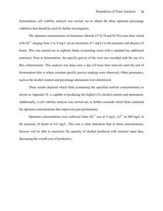 Retardation of Yeast Autolysis 11
fermentation, cell viability analysis was carried out to obtain the three optimum percentage
viabilities that should be used for further investigation.
The optimum concentrations of chromium chloride (77.8,78 and 82.9%) were then varied
with Zn2+
ranging from 2 to 4 mg/L (at an increment of 1 mg/L) in the presence and absence of
biotin. This was carried out in eighteen flasks (containing wort) with a standard (no additional
nutrients). Prior to fermentation, the specific gravity of the wort was recorded with the use of a
Brix refractometer. This analysis was done once a day (24 hour time interval) until the end of
fermentation (this is where constant specific gravity readings were observed). Other parameters,
such as the alcohol content and percentage attenuation were determined.
These results depicted which flask (containing the specified nutrient concentrations) as
shown in Appendix D, is capable of producing the highest (%) alcohol content and attenuation.
Additionally, a cell viability analysis was carried out, to further conclude which flask contained
the optimum concentrations that improved yeast performance.
Optimum concentrations were achieved when Zn2+
was at 3 mg/L, Cr3+
at 300 mg/L in
the presence of biotin at 0.6 mg/L. This was a clear indication that at these concentrations,
brewers will be able to maximize the quantity of alcohol produced with minimal input thus,
decreasing the overall cost of production.
 