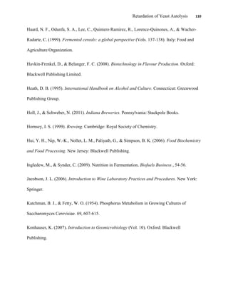 Retardation of Yeast Autolysis 110
Haard, N. F., Odunfa, S. A., Lee, C., Quintero Ramirez, R., Lorence-Quinones, A., & Wacher-
Radarte, C. (1999). Fermented cereals: a global perspective (Vols. 137-138). Italy: Food and
Agriculture Organization.
Havkin-Frenkel, D., & Belanger, F. C. (2008). Biotechnology in Flavour Production. Oxford:
Blackwell Publishing Limited.
Heath, D. B. (1995). International Handbook on Alcohol and Culture. Connecticut: Greenwood
Publishing Group.
Holl, J., & Schweber, N. (2011). Indiana Breweries. Pennsylvania: Stackpole Books.
Hornsey, I. S. (1999). Brewing. Cambridge: Royal Society of Chemistry.
Hui, Y. H., Nip, W.-K., Nollet, L. M., Paliyath, G., & Simpson, B. K. (2006). Food Biochemistry
and Food Processing. New Jersey: Blackwell Publishing.
Ingledew, M., & Synder, C. (2009). Nutrition in Fermentation. Biofuels Business , 54-56.
Jacobson, J. L. (2006). Introduction to Wine Laboratory Practices and Procedures. New York:
Springer.
Katchman, B. J., & Fetty, W. O. (1954). Phosphorus Metabolism in Growing Cultures of
Saccharomyces Cerevisiae. 69, 607-615.
Konhauser, K. (2007). Introduction to Geomicrobiology (Vol. 10). Oxford: Blackwell
Publishing.
 