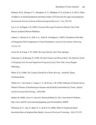 Retardation of Yeast Autolysis 111
Kulkarni, M. K., Kininge, P. T., Ghasghase, N. V., Mathapati, P. R., & Joshi, S. S. (2011). Effect
of additives on alcohol production and kinetic studies of S.Cerevisiae for sugar wine production.
International Journal of Advanced Biotechnologyand Research , 2 (1), 154-158.
Lea, A. G., & Piggott, J. R. (2003). Fermented Beverage Production (2nd ed.). New York:
Kluwer Academic/Plenum Publishers.
Lekkas, C., Stewart, G. G., Hill, A. E., Taidi, B., & Hodgson, J. (2007). Elucidation of the Role
of Nitrogenous Wort Components in Yeast Fermentation. Journal of the Institute of Brewing ,
113 (1), 3-8.
Lewis, M., & Young, T. W. (2002). Brewing (2nd ed.). New York: Springer.
Lieberman, S., & Bruning, N. (1990). The Real Vitamin and Mineral Book: The Definitive Guide
to Designing Your Personal Supplement Program (1st ed.). New York: Avery-Penguin
Publishing.
Miller, D. G. (1988). The Complete Handbook of Home Brewing . Austrailia: Storey
Communications.
Nabais, R. C., Sa-Correia, I., Viegas, C. A., & Novias, J. M. (1988). Influence of Calcium Ion on
Ethanol Tolerance of Saccharomyces bayanus and Alcoholic Fermentation by Yeasts. Applied
and Enviromental Microbiology , 2439-2446.
Nachel, M. (2009). About Us: Suite101. Retrieved March 21, 2011, from Suite101 Website:
http://www.suite101.com/content/propagating-yeast-for-homebrew-a96880
N'Guessan, K. F., Aka, S., Djeni, N. T., & M, D. K. (2008). Effect of Traditional Starter
Inoculation Rate on Sorghum Beer Quality. Journal of Food and Technology , 6 (6), 271-272.
 