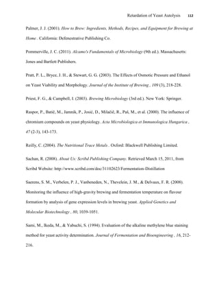 Retardation of Yeast Autolysis 112
Palmer, J. J. (2001). How to Brew: Ingredients, Methods, Recipes, and Equipment for Brewing at
Home . California: Defenestrative Publishing Co.
Pommerville, J. C. (2011). Alcamo's Fundamentals of Microbiology (9th ed.). Massachusetts:
Jones and Bartlett Publishers.
Pratt, P. L., Bryce, J. H., & Stewart, G. G. (2003). The Effects of Osmotic Pressure and Ethanol
on Yeast Viability and Morphology. Journal of the Institute of Brewing , 109 (3), 218-228.
Priest, F. G., & Campbell, I. (2003). Brewing Microbiology (3rd ed.). New York: Springer.
Raspor, P., Batič, M., Jamnik, P., Josić, D., Milačič, R., Paš, M., et al. (2000). The influence of
chromium compounds on yeast physiology. Acta Microbiologica et Immunologica Hungarica ,
47 (2-3), 143-173.
Reilly, C. (2004). The Nutritional Trace Metals . Oxford: Blackwell Publishing Limited.
Sachan, R. (2008). About Us: Scribd Publishing Company. Retrieved March 15, 2011, from
Scribd Website: http://www.scribd.com/doc/31102623/Fermentation-Distillation
Saerens, S. M., Verbelen, P. J., Vanbeneden, N., Thevelein, J. M., & Delvaux, F. R. (2008).
Monitoring the influence of high-gravity brewing and fermentation temperature on flavour
formation by analysis of gene expression levels in brewing yeast. Applied Genetics and
Molecular Biotechnology , 80, 1039-1051.
Sami, M., Ikeda, M., & Yabuchi, S. (1994). Evaluation of the alkaline methylene blue staining
method for yeast activity determination. Journal of Fermentation and Bioengineering , 16, 212-
216.
 
