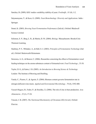 Retardation of Yeast Autolysis 113
Sanchez, B. (2009). KSU studies variability,viability of yeast. Feedstuffs , 81 (4), 1-2.
Satyanarayana, T., & Kuze, G. (2009). Yeast Biotechnology: Diversity and Applications. India :
Springer.
Smart, K. (2003). Brewing Yeast Fermentation Performance (2nd ed.). Oxford: Blackwell
Science Limited.
Solomon, E. P., Berg, L. R., & Martin, D. W. (2004). Biology. Massachusetts: Brooks/Cole-
Thomson Learning.
Stanbury, P. F., Whitaker, A., & Hall, S. J. (2003). Principles of Fermentation Technology (2nd
ed.). Oxford: Butterworth-Heinemann.
Stoicescu, A. G., & Boncui, C. (2006). Researches concerning the effecct of fermentation vessel
feeding technique on the aroma substances content of fermented wort. Food Technology , 33-38.
Taylor, D. G., & Eaton, J. B. (2005). An Introduction to Brewing Science & Technology.
London: The Institute of Brewing and Distilling.
Varela, C., Pizarro, F., & Agosin, E. (2004). Biomass content governs fermentation rate in
nitrogen-deficient wine musts. Applied and Enviromental Microbiology , 70 (4), 3392-400.
Vecseri-Hegyes, B., Fodor, P., & Hoschke, Á. (2006). The role of zinc in beer production. Acta
Alimentaria , 35 (1), 17-24.
Vincent, J. B. (2007). The Nutritional Biochemistry of Chromium (III) (1st ed.). Oxford:
Elsevier.
 