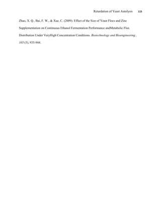 Retardation of Yeast Autolysis 115
Zhao, X. Q., Bai, F. W., & Xue, C. (2009). Effect of the Size of Yeast Flocs and Zinc
Supplementation on Continuous Ethanol Fermentation Performance andMetabolic Flux
Distribution Under VeryHigh Concentration Conditions. Biotechnology and Bioengineering ,
105 (5), 935-944.
 