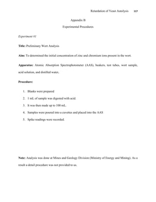 Retardation of Yeast Autolysis 117
Appendix B
Experimental Procedures
Experiment #1
Title: Preliminary Wort Analysis
Aim: To determined the initial concentration of zinc and chromium ions present in the wort.
Apparatus: Atomic Absorption Spectrophotometer (AAS), beakers, test tubes, wort sample,
acid solution, and distilled water.
Procedure:
1. Blanks were prepared
2. 1 mL of sample was digested with acid.
3. It was then made up to 100 mL.
4. Samples were poured into a cuvettes and placed into the AAS
5. Spike readings were recorded.
Note: Analysis was done at Mines and Geology Division (Ministry of Energy and Mining). As a
result a detail procedure was not provided to us.
 
