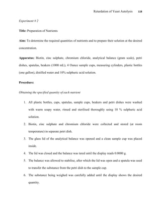 Retardation of Yeast Autolysis 118
Experiment # 2
Title: Preparation of Nutrients
Aim: To determine the required quantities of nutrients and to prepare their solution at the desired
concentration.
Apparatus: Biotin, zinc sulphate, chromium chloride, analytical balance (gram scale), petri
dishes, spatulas, beakers (1000 mL), 4 Ounce sample cups, measuring cylinders, plastic bottles
(one gallon), distilled water and 10% sulphuric acid solution.
Procedure:
Obtaining the specified quantity of each nutrient
1. All plastic bottles, caps, spatulas, sample cups, beakers and petri dishes were washed
with warm soapy water, rinsed and sterilised thoroughly using 10 % sulphuric acid
solution.
2. Biotin, zinc sulphate and chromium chloride were collected and stored (at room
temperature) in separate petri dish.
3. The glass lid of the analytical balance was opened and a clean sample cup was placed
inside.
4. The lid was closed and the balance was tared until the display reads 0.0000 g.
5. The balance was allowed to stabilise, after which the lid was open and a spatula was used
to transfer the substance from the petri dish to the sample cup.
6. The substance being weighed was carefully added until the display shows the desired
quantity.
 