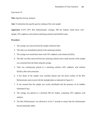 Retardation of Yeast Autolysis 121
Experiment #3
Title: Specific Gravity Analysis
Aim: To determine the specific gravity reading of the wort sample
Apparatus: 0-32% 20°C Brix Refractometer, syringes, 200 mL beakers, hand towel, wort
sample, 10% sulphuric acid solution (sanitising solution) and distilled water.
Procedure:
1. The syringe was removed from the sample collection tube.
2. This tube was immediately placed in the sanitising solution.
3. The syringe was rinsed three times with 10% sulphuric acid solution (H2SO4).
4. The tube was then removed from the sanitizing solution and a small amount of the sample
was extracted from the flask using the syringe.
5. Tube was continuously placed in a sanitising solution (10% sulphuric acid solution
(H2SO4) after each extraction.
6. A few drops of the sample were carefully placed onto the prism surface of the Brix
Refractometer and covered with the daylight plate as indicated in Figure 8.1.
7. It was ensured that the sample was evenly distributed and the presence of air bubbles
eliminated if any.
8. The syringe was placed in a sterilised 200 mL beaker, containing 10% sulphuric acid
solution.
9. The Brix Refractometer was allowed to sit for 5 seconds to ensure that the refractometer
become thermally stable.
 