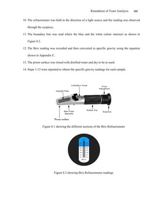 Retardation of Yeast Autolysis 122
10. The refractometer was held in the direction of a light source and the reading was observed
through the eyepiece.
11. The boundary line was read where the blue and the white colour intersect as shown in
Figure 8.2.
12. The Brix reading was recorded and then converted to specific gravity using the equation
shown in Appendix C.
13. The prism surface was rinsed with distilled water and dry to be re-used.
14. Steps 1-13 were repeated to obtain the specific gravity readings for each sample.
Figure 8.1 showing the different sections of the Brix Refractometer
Figure 8.2 showing Brix Refractometer readings
 