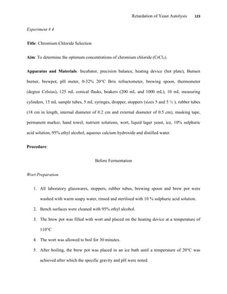 Retardation of Yeast Autolysis 123
Experiment # 4
Title: Chromium Chloride Selection
Aim: To determine the optimum concentrations of chromium chloride (CrCl3).
Apparatus and Materials: Incubator, precision balance, heating device (hot plate), Bunsen
burner, brewpot, pH meter, 0-32% 20°C Brix refractometer, brewing spoon, thermometer
(degree Celsius), 125 mL conical flasks, beakers (200 mL and 1000 mL), 10 mL measuring
cylinders, 15 mL sample tubes, 5 mL syringes, dropper, stoppers (sizes 5 and 5 ½ ), rubber tubes
(18 cm in length, internal diameter of 0.2 cm and external diameter of 0.5 cm), masking tape,
permanent marker, hand towel, nutrient solutions, wort, liquid lager yeast, ice, 10% sulphuric
acid solution, 95% ethyl alcohol, aqueous calcium hydroxide and distilled water.
Procedure:
Before Fermentation
Wort Preparation
1. All laboratory glasswares, stoppers, rubber tubes, brewing spoon and brew pot were
washed with warm soapy water, rinsed and sterilised with 10 % sulphuric acid solution.
2. Bench surfaces were cleaned with 95% ethyl alcohol.
3. The brew pot was filled with wort and placed on the heating device at a temperature of
110°C
4. The wort was allowed to boil for 30 minutes.
5. After boiling, the brew pot was placed in an ice bath until a temperature of 20°C was
achieved after which the specific gravity and pH were noted.
 