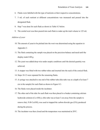 Retardation of Yeast Autolysis 124
6. Flasks were labelled with the type of nutrients at their respective concentrations.
7. 5 mL of each nutrient at different concentrations was measured and poured into the
designated flask.
8. Step 7 was done for each flask as shown in Table 8.3 below.
9. The cooled wort was then poured into each flask to make up the total volume to 125 mL
Addition of yeast
10. The amount of yeast to be pitched into the wort was determined using the equation in
Appendix C.
11. The flask containing the sample was placed on the precision balance and tared until the
display reads 0.00 g.
12. The yeast was added drop wise under aseptic conditions until the desired quantity was
achieved.
13. A stopper was fitted with two rubber tubes and inserted into the neck of the conical flask.
14. Steps 10-13 were repeated for the remaining flasks.
15. A syringe was attached to one end of the rubber tube (this tube was at a depth of at least 7
cm in the sample) for each flask as shown in Figure 8.3.
16. The flasks were placed inside the incubator.
17. The other end of the tube for each flask was then placed in a beaker containing calcium
hydroxide solution (Ca (OH)2), (this tube was at least 3 cm away from the sample to
remove the). N.B Ca(OH)2 was used to trapped the carbon dioxide gas (CO2) produced
during the process.
18. The incubator was then closed and the temperature was maintained at 20°C.
 