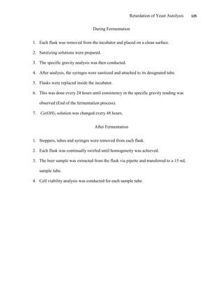 Retardation of Yeast Autolysis 125
During Fermentation
1. Each flask was removed from the incubator and placed on a clean surface.
2. Sanitizing solutions were prepared.
3. The specific gravity analysis was then conducted.
4. After analysis, the syringes were sanitized and attached to its designated tube.
5. Flasks were replaced inside the incubator.
6. This was done every 24 hours until consistency in the specific gravity reading was
observed (End of the fermentation process).
7. Ca(OH)2 solution was changed every 48 hours.
After Fermentation
1. Stoppers, tubes and syringes were removed from each flask.
2. Each flask was continually swirled until homogeneity was achieved.
3. The beer sample was extracted from the flask via pipette and transferred to a 15 mL
sample tube.
4. Cell viability analysis was conducted for each sample tube.
 