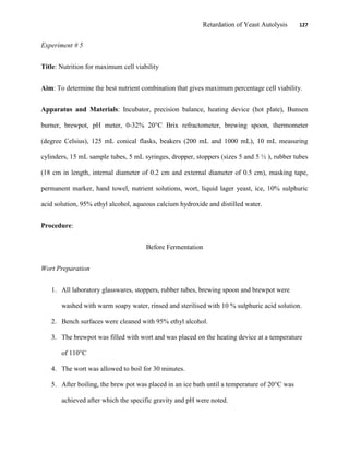 Retardation of Yeast Autolysis 127
Experiment # 5
Title: Nutrition for maximum cell viability
Aim: To determine the best nutrient combination that gives maximum percentage cell viability.
Apparatus and Materials: Incubator, precision balance, heating device (hot plate), Bunsen
burner, brewpot, pH meter, 0-32% 20°C Brix refractometer, brewing spoon, thermometer
(degree Celsius), 125 mL conical flasks, beakers (200 mL and 1000 mL), 10 mL measuring
cylinders, 15 mL sample tubes, 5 mL syringes, dropper, stoppers (sizes 5 and 5 ½ ), rubber tubes
(18 cm in length, internal diameter of 0.2 cm and external diameter of 0.5 cm), masking tape,
permanent marker, hand towel, nutrient solutions, wort, liquid lager yeast, ice, 10% sulphuric
acid solution, 95% ethyl alcohol, aqueous calcium hydroxide and distilled water.
Procedure:
Before Fermentation
Wort Preparation
1. All laboratory glasswares, stoppers, rubber tubes, brewing spoon and brewpot were
washed with warm soapy water, rinsed and sterilised with 10 % sulphuric acid solution.
2. Bench surfaces were cleaned with 95% ethyl alcohol.
3. The brewpot was filled with wort and was placed on the heating device at a temperature
of 110°C
4. The wort was allowed to boil for 30 minutes.
5. After boiling, the brew pot was placed in an ice bath until a temperature of 20°C was
achieved after which the specific gravity and pH were noted.
 