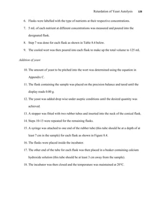 Retardation of Yeast Autolysis 128
6. Flasks were labelled with the type of nutrients at their respective concentrations.
7. 5 mL of each nutrient at different concentrations was measured and poured into the
designated flask.
8. Step 7 was done for each flask as shown in Table 8.4 below.
9. The cooled wort was then poured into each flask to make up the total volume to 125 mL
Addition of yeast
10. The amount of yeast to be pitched into the wort was determined using the equation in
Appendix C.
11. The flask containing the sample was placed on the precision balance and tared until the
display reads 0.00 g.
12. The yeast was added drop wise under aseptic conditions until the desired quantity was
achieved.
13. A stopper was fitted with two rubber tubes and inserted into the neck of the conical flask.
14. Steps 10-13 were repeated for the remaining flasks.
15. A syringe was attached to one end of the rubber tube (this tube should be at a depth of at
least 7 cm in the sample) for each flask as shown in Figure 8.4.
16. The flasks were placed inside the incubator.
17. The other end of the tube for each flask was then placed in a beaker containing calcium
hydroxide solution (this tube should be at least 3 cm away from the sample).
18. The incubator was then closed and the temperature was maintained at 20°C.
 