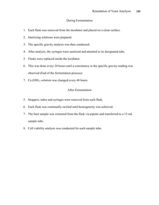 Retardation of Yeast Autolysis 129
During Fermentation
1. Each flask was removed from the incubator and placed on a clean surface.
2. Sanitizing solutions were prepared.
3. The specific gravity analysis was then conducted.
4. After analysis, the syringes were sanitized and attached to its designated tube.
5. Flasks were replaced inside the incubator.
6. This was done every 24 hours until a consistency in the specific gravity reading was
observed (End of the fermentation process).
7. Ca (OH) 2 solution was changed every 48 hours.
After Fermentation
5. Stoppers, tubes and syringes were removed from each flask.
6. Each flask was continually swirled until homogeneity was achieved.
7. The beer sample was extracted from the flask via pipette and transferred to a 15 mL
sample tube.
8. Cell viability analysis was conducted for each sample tube.
 