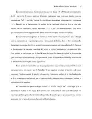 Retardation of Yeast Autolysis 13
Las concentraciones de cloruro de cromo que van desde 100 a 300 mg/L (en incrementos
de 50 mg/L) se llevaron a cabo en diferentes recipientes (que contengan hierba) con una
constante de Zn2+
(4 mg/L) y biotina (0.6 mg/L) para determinar concentraciones optimas de
CrCl3. Después de la fermentación, el análisis de la viabilidad celular se llevó a cabo para
obtener los tres viabilidades optimo porcentaje (77.8, 78 y 82.9% respectivamente). Esto indica
que las concentraciones experimentales deben ser utiliza dos para análisis adicionales.
Las concentraciones óptimas de cloruro de cromo fueron variadas con Zn2+
de 2 a 4 mg/L
(con un incremento de 1 mg/L) en presencia y en ausencia de biotina. Esto se llevó en dieciocho
frascos (que contengan hierba) en la adición den una norma (sin nutrientes adicionales). Antes de
la fermentación, la gravedad específica del mosto se registró mediante un refractómetro Brix.
Este análisis se realizo una vez al día (24 horas de intervalo) hasta el final de la fermentación
(gravedad específica constante). Otros parámetros, como el contenido de alcohol y la atenuación
se determinan con estas gravedades específicas.
Estos resultados se muestra que frasco (que contiene las concentraciones especificadas en
nutrientes) como se muestra en el Apéndice D, es capaz de producir el mayor o el menor
porcentaje (%) de contenido de alcohol u la atención. Además un análisis de la viabilidad celular
se llevó a cabo, para concluir más que el frasco contenía concentraciones optimas para mejorar el
rendimiento de la levadura.
La concentración optima se logra cuando Zn2+
fue de 3 mg/L, Cr3+
a 300 mg/L y en la
presencia de biotina en 0.6 mg/L. Esta es una clara indicación en estas concentraciones, los
cerveceros podrán aprovechar al máximo la cantidad de alcohol que se produce con una mínima
aportación por lo tanto, disminuir el coste total de producción.
 