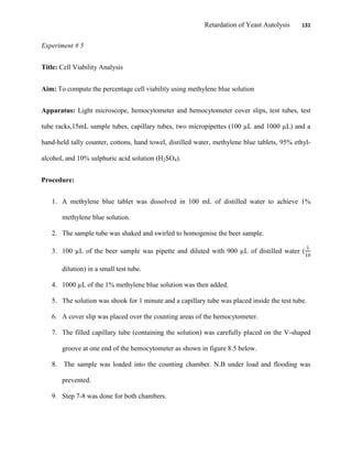 Retardation of Yeast Autolysis 131
Experiment # 5
Title: Cell Viability Analysis
Aim: To compute the percentage cell viability using methylene blue solution
Apparatus: Light microscope, hemocytometer and hemocytometer cover slips, test tubes, test
tube racks,15mL sample tubes, capillary tubes, two micropipettes (100 µL and 1000 µL) and a
hand-held tally counter, cottons, hand towel, distilled water, methylene blue tablets, 95% ethyl-
alcohol, and 10% sulphuric acid solution (H2SO4).
Procedure:
1. A methylene blue tablet was dissolved in 100 mL of distilled water to achieve 1%
methylene blue solution.
2. The sample tube was shaked and swirled to homogenise the beer sample.
3. 100 µL of the beer sample was pipette and diluted with 900 µL of distilled water (
dilution) in a small test tube.
4. 1000 µL of the 1% methylene blue solution was then added.
5. The solution was shook for 1 minute and a capillary tube was placed inside the test tube.
6. A cover slip was placed over the counting areas of the hemocytometer.
7. The filled capillary tube (containing the solution) was carefully placed on the V-shaped
groove at one end of the hemocytometer as shown in figure 8.5 below.
8. The sample was loaded into the counting chamber. N.B under load and flooding was
prevented.
9. Step 7-8 was done for both chambers.
 