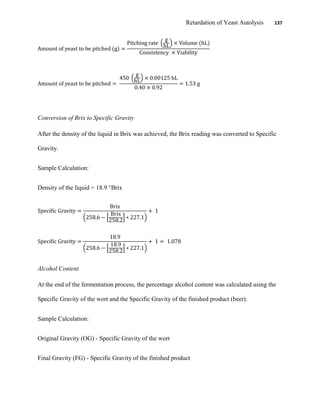 Retardation of Yeast Autolysis 137
Conversion of Brix to Specific Gravity
After the density of the liquid in Brix was achieved, the Brix reading was converted to Specific
Gravity.
Sample Calculation:
Density of the liquid = 18.9 °Brix
Alcohol Content
At the end of the fermentation process, the percentage alcohol content was calculated using the
Specific Gravity of the wort and the Specific Gravity of the finished product (beer).
Sample Calculation:
Original Gravity (OG) - Specific Gravity of the wort
Final Gravity (FG) - Specific Gravity of the finished product
 