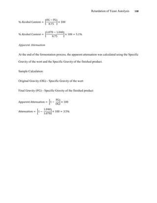 Retardation of Yeast Autolysis 138
Apparent Attenuation
At the end of the fermentation process, the apparent attenuation was calculated using the Specific
Gravity of the wort and the Specific Gravity of the finished product.
Sample Calculation:
Original Gravity (OG) - Specific Gravity of the wort
Final Gravity (FG) - Specific Gravity of the finished product
 
