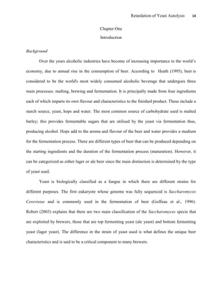 Retardation of Yeast Autolysis 14
Chapter One
Introduction
Background
Over the years alcoholic industries have become of increasing importance to the world‟s
economy, due to annual rise in the consumption of beer. According to Heath (1995), beer is
considered to be the world's most widely consumed alcoholic beverage that undergoes three
main processes: malting, brewing and fermentation. It is principally made from four ingredients
each of which imparts its own flavour and characteristics to the finished product. These include a
starch source, yeast, hops and water. The most common source of carbohydrate used is malted
barley; this provides fermentable sugars that are utilised by the yeast via fermentation thus,
producing alcohol. Hops add to the aroma and flavour of the beer and water provides a medium
for the fermentation process. There are different types of beer that can be produced depending on
the starting ingredients and the duration of the fermentation process (maturation). However, it
can be categorized as either lager or ale beer since the main distinction is determined by the type
of yeast used.
Yeast is biologically classified as a fungus in which there are different strains for
different purposes. The first eukaryote whose genome was fully sequenced is Saccharomyces
Cerevisiae and is commonly used in the fermentation of beer (Goffeau et al., 1996).
Robert (2003) explains that there are two main classification of the Saccharomyces specie that
are exploited by brewers, those that are top fermenting yeast (ale yeast) and bottom fermenting
yeast (lager yeast). The difference in the strain of yeast used is what defines the unique beer
characteristics and is said to be a critical component to many brewers.
 
