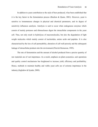 Retardation of Yeast Autolysis 15
In addition to yeast contribution to the style of beer produced, it has been established that
it is the key factor in the fermentation process (Boulton & Quain, 2001). However, yeast is
sensitive to instantaneous changes in physical and chemical parameters, and its degree of
sensitivity influences autolysis. Autolysis is said to occur when endogenous enzymes which
consist of mainly proteases and ribonucleases digest the intracellular components in the yeast
cell. Thus, not only result in hydrolyzes of macromolecules, but also the degradation of light
weight molecules which mainly consist of nucleotides, amino acids and peptides. It is also
characterized by the loss of cell permeability, alteration of cell wall porosity and the subsequent
leakage of intracellular products into the environment (Fleet & Hernawan, 1995).
The rate of fermentation and the amount of alcohol produced from a precise quantity of
raw materials are of vast importance. As a result, emphasis on plant economics, unit operations
and quality control mechanisms has heightened to increase yield, efficiency and profitability.
Hence, methods to maintain healthy and viable yeast cells are of extreme importance in the
industry (Ingledew & Synder, 2009).
 
