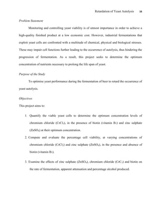 Retardation of Yeast Autolysis 16
Problem Statement
Monitoring and controlling yeast viability is of utmost importance in order to achieve a
high-quality finished product at a low economic cost. However, industrial fermentations that
exploit yeast cells are confronted with a multitude of chemical, physical and biological stresses.
These may impair cell functions further leading to the occurrence of autolysis, thus hindering the
progression of fermentation. As a result, this project seeks to determine the optimum
concentration of nutrients necessary to prolong the life span of yeast.
Purpose of the Study
To optimise yeast performance during the fermentation of beer to retard the occurrence of
yeast autolysis.
Objectives
This project aims to:
1. Quantify the viable yeast cells to determine the optimum concentration levels of
chromium chloride (CrCl3), in the presence of biotin (vitamin B7) and zinc sulphate
(ZnSO4) at their optimum concentration.
2. Compute and evaluate the percentage cell viability, at varying concentrations of
chromium chloride (CrCl3) and zinc sulphate (ZnSO4), in the presence and absence of
biotin (vitamin B7).
3. Examine the effects of zinc sulphate (ZnSO4), chromium chloride (CrC3) and biotin on
the rate of fermentation, apparent attenuation and percentage alcohol produced.
 