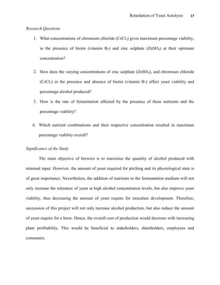 Retardation of Yeast Autolysis 17
Research Questions
1. What concentrations of chromium chloride (CrCl3) gives maximum percentage viability,
in the presence of biotin (vitamin B7) and zinc sulphate (ZnSO4) at their optimum
concentration?
2. How does the varying concentrations of zinc sulphate (ZnSO4), and chromium chloride
(CrCl3) in the presence and absence of biotin (vitamin B7) affect yeast viability and
percentage alcohol produced?
3. How is the rate of fermentation affected by the presence of these nutrients and the
percentage viability?
4. Which nutrient combinations and their respective concentration resulted in maximum
percentage viability overall?
Significance of the Study
The main objective of brewers is to maximise the quantity of alcohol produced with
minimal input. However, the amount of yeast required for pitching and its physiological state is
of great importance. Nevertheless, the addition of nutrients to the fermentation medium will not
only increase the tolerance of yeast at high alcohol concentration levels, but also improve yeast
viability, thus decreasing the amount of yeast require for inoculum development. Therefore,
succession of this project will not only increase alcohol production, but also reduce the amount
of yeast require for a brew. Hence, the overall cost of production would decrease with increasing
plant profitability. This would be beneficial to stakeholders, shareholders, employees and
consumers.
 