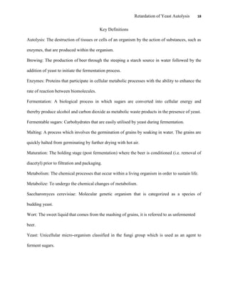 Retardation of Yeast Autolysis 18
Key Definitions
Autolysis: The destruction of tissues or cells of an organism by the action of substances, such as
enzymes, that are produced within the organism.
Brewing: The production of beer through the steeping a starch source in water followed by the
addition of yeast to initiate the fermentation process.
Enzymes: Proteins that participate in cellular metabolic processes with the ability to enhance the
rate of reaction between biomolecules.
Fermentation: A biological process in which sugars are converted into cellular energy and
thereby produce alcohol and carbon dioxide as metabolic waste products in the presence of yeast.
Fermentable sugars: Carbohydrates that are easily utilised by yeast during fermentation.
Malting: A process which involves the germination of grains by soaking in water. The grains are
quickly halted from germinating by further drying with hot air.
Maturation: The holding stage (post fermentation) where the beer is conditioned (i.e. removal of
diacetyl) prior to filtration and packaging.
Metabolism: The chemical processes that occur within a living organism in order to sustain life.
Metabolize: To undergo the chemical changes of metabolism.
Saccharomyces cerevisiae: Molecular genetic organism that is categorized as a species of
budding yeast.
Wort: The sweet liquid that comes from the mashing of grains, it is referred to as unfermented
beer.
Yeast: Unicellular micro-organism classified in the fungi group which is used as an agent to
ferment sugars.
 