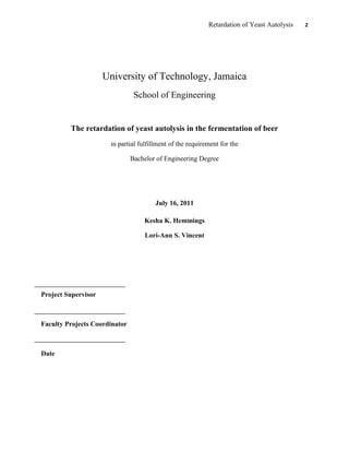Retardation of Yeast Autolysis 2
University of Technology, Jamaica
School of Engineering
The retardation of yeast autolysis in the fermentation of beer
in partial fulfillment of the requirement for the
Bachelor of Engineering Degree
July 16, 2011
Kesha K. Hemmings
Lori-Ann S. Vincent
Project Supervisor
Faculty Projects Coordinator
Date
 