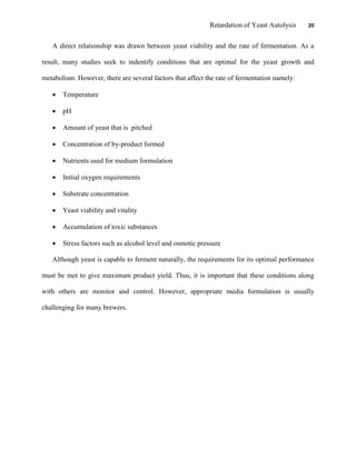 Retardation of Yeast Autolysis 20
A direct relationship was drawn between yeast viability and the rate of fermentation. As a
result, many studies seek to indentify conditions that are optimal for the yeast growth and
metabolism. However, there are several factors that affect the rate of fermentation namely:
 Temperature
 pH
 Amount of yeast that is pitched
 Concentration of by-product formed
 Nutrients used for medium formulation
 Initial oxygen requirements
 Substrate concentration
 Yeast viability and vitality
 Accumulation of toxic substances
 Stress factors such as alcohol level and osmotic pressure
Although yeast is capable to ferment naturally, the requirements for its optimal performance
must be met to give maximum product yield. Thus, it is important that these conditions along
with others are monitor and control. However, appropriate media formulation is usually
challenging for many brewers.
 